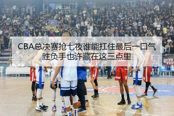 CBA总决赛抢七夜谁能扛住最后一口气胜负手也许藏在这三点里